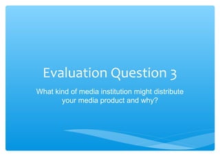 Evaluation Question 3
What kind of media institution might distribute
       your media product and why?
 