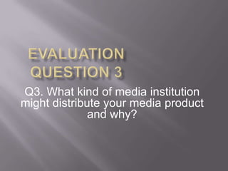 Q3. What kind of media institution
might distribute your media product
              and why?
 