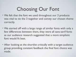 Choosing Our Font
• We felt that the font we used throughout our 3 products
was vital to tie the 3 together and convey our chosen theme
correctly.
• We started off with a large range of similar fonts with only a
few differences between them, they were all sans-serif fonts
as our audience research suggested that a more simplistic
font would fit best.
• After looking at the shortlist critically with a target audience
group providing constant feedback the final font choice was
made.
 