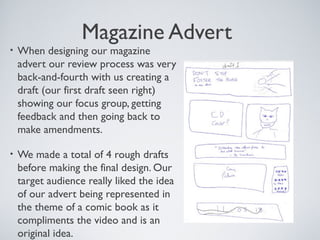Magazine Advert
• When designing our magazine
advert our review process was very
back-and-fourth with us creating a
draft (our first draft seen right)
showing our focus group, getting
feedback and then going back to
make amendments.
• We made a total of 4 rough drafts
before making the final design. Our
target audience really liked the idea
of our advert being represented in
the theme of a comic book as it
compliments the video and is an
original idea.
 