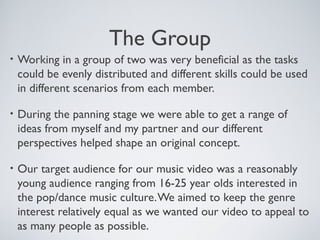 The Group
• Working in a group of two was very beneficial as the tasks
could be evenly distributed and different skills could be used
in different scenarios from each member.
• During the panning stage we were able to get a range of
ideas from myself and my partner and our different
perspectives helped shape an original concept.
• Our target audience for our music video was a reasonably
young audience ranging from 16-25 year olds interested in
the pop/dance music culture.We aimed to keep the genre
interest relatively equal as we wanted our video to appeal to
as many people as possible.
 