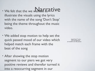 Narrative• We felt that the we wanted to
illustrate the visuals using the lyrics
with the name of the song ‘Don’t Stop’
being the theme throughout the music
video.
• We added stop motion to help set the
quick passed mood of our video which
helped match each frame with the
beat of the song
• After showing the stop motion
segment to our piers we got very
positive reviews and therefor turned it
into a reoccurring segment in our
QuickTime™ and a
GIF decompressor
are needed to see this picture.
 