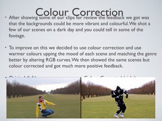 Colour Correction• After showing some of our clips for review the feedback we got was
that the backgrounds could be more vibrant and colourful.We shot a
few of our scenes on a dark day and you could tell in some of the
footage.
• To improve on this we decided to use colour correction and use
warmer colours upping the mood of each scene and matching the genre
better by altering RGB curves.We then showed the same scenes but
colour corrected and got much more positive feedback.
• Original (left) Colour Corrected (right)
 