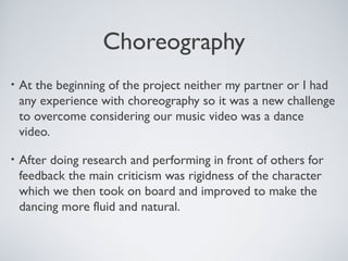 Choreography
• At the beginning of the project neither my partner or I had
any experience with choreography so it was a new challenge
to overcome considering our music video was a dance
video.
• After doing research and performing in front of others for
feedback the main criticism was rigidness of the character
which we then took on board and improved to make the
dancing more fluid and natural.
 