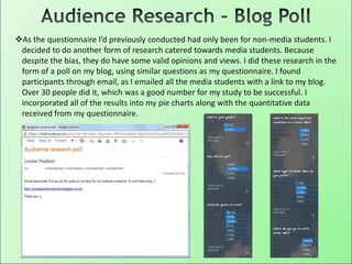 As the questionnaire I’d previously conducted had only been for non-media students. I
decided to do another form of research catered towards media students. Because
despite the bias, they do have some valid opinions and views. I did these research in the
form of a poll on my blog, using similar questions as my questionnaire. I found
participants through email, as I emailed all the media students with a link to my blog.
Over 30 people did it, which was a good number for my study to be successful. I
incorporated all of the results into my pie charts along with the quantitative data
received from my questionnaire.
 