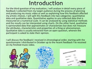 For the third question of my evaluation, I will analyse in detail every piece of
feedback I collected from my target audience during the process of planning
and producing my music video as well as explaining how this feedback affected
my artistic choices. I will split this feedback into two categories: quantitative
data and qualitative data. Quantitative applies to any collected data that is
measured on a numerical scale. It can be analysed by using statistical methods
and the results can be interpreted using charts. On the other hand, qualitative
is opinionated data that approximates or characterizes but does not measure
the attributes, characteristics and properties of a thing or phenomenon.
Qualitative data is usually extracted from an open question, wherein the
participant is asked to state their opinion.
I will discuss the feedback I received in chronological order, starting with the
questionnaire I distributed in October up to the recent feedback I’ve received
on my finished music video.
 