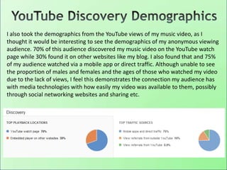 I also took the demographics from the YouTube views of my music video, as I
thought it would be interesting to see the demographics of my anonymous viewing
audience. 70% of this audience discovered my music video on the YouTube watch
page while 30% found it on other websites like my blog. I also found that and 75%
of my audience watched via a mobile app or direct traffic. Although unable to see
the proportion of males and females and the ages of those who watched my video
due to the lack of views, I feel this demonstrates the connection my audience has
with media technologies with how easily my video was available to them, possibly
through social networking websites and sharing etc.
 