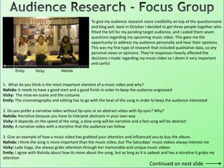 To give my audience research more credibility on top of the questionnaire
and blog poll, back in October I decided to get three people together who
fitted the bill for my pending target audience, and I asked them seven
questions regarding my upcoming music video. This gave me the
opportunity to address my audience personally and hear their opinions.
This was my first type of research that included qualitative data, so any
personal views or opinions. They’re responses heavily affected the
decisions I made regarding my music video so I deem it very important
and useful.
Emily Vicky Nahida
1. What do you think is the most important element of a music video and why?
Nahida: It needs to have a good start and a good finish in order to keep the audience engrossed
Vicky: The mise-en-scene and the costume
Emily: The cinematography and editing has to go with the beat of the song in order to keep the audience interested
2. Do you prefer a narrative video without lip-sync or an abstract video with lip-sync? Why?
Nahida: Narrative because you have to interpret abstracts in your own way
Vicky: It depends on the speed of the song, a slow song will be narrative and a fast song will be abstract
Emily: A narrative video with a storyline that the audience can follow
3. Give an example of how a music video has grabbed your attention and influenced you to buy the album.
Nahida: I think the song is more important than the music video, but The Saturdays’ music videos always interest me
Vicky: Lady Gaga, she always grabs attention through her memorable and unique music videos
Emily: I agree with Nahida about how its more about the song, but as long as it is upbeat and has a storyline it grabs my
attention
Continued on next slide
 