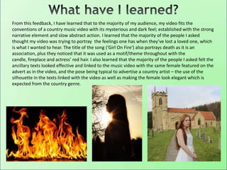 From this feedback, I have learned that to the majority of my audience, my video fits the
conventions of a country music video with its mysterious and dark feel; established with the strong
narrative element and slow abstract action. I learned that the majority of the people I asked
thought my video was trying to portray the feelings one has when they’ve lost a loved one, which
is what I wanted to hear. The title of the song (‘Girl On Fire') also portrays death as it is an
association, plus they noticed that it was used as a motif/theme throughout with the
candle, fireplace and actress’ red hair. I also learned that the majority of the people I asked felt the
ancillary texts looked effective and linked to the music video with the same female featured on the
advert as in the video, and the pose being typical to advertise a country artist – the use of the
silhouette in the texts linked with the video as well as making the female look elegant which is
expected from the country genre.
 