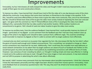 Fortunately, my four interviewees all really enjoyed the video and thought it didn’t need any improvements, only a
couple of them gave me some constructive criticism.
To improve my video, I have learned that I should have tried to film the video all in one day because some of the shots
affected the continuity. It was obvious that some shots had been re-filmed due to the change in the weather. To fix
this, I would’ve used some effects/filters on these shots to give the video more continuity. Also, one of my interviewees
felt like I should’ve filmed more shots of fire to give the video more variety instead of repeating the shot over and over
again. I do agree with this comment as I feel if I filmed different shots of fire it would give the video more depth.
Adding to this, I personally think that my video could’ve had another location. While outdoor locations are
conventional to my genre, I felt I should of used one indoor location to give the video more variety.
To improve my ancillary texts, from the audience feedback I have learned that I could possibly improve my choice of
images - particularly on my digipak - as one comment from the feedback was that I had two many medium close up
images of the artist in my digipak and I should’ve taken a picture from a different angle. This could be something I
could reconsider to improve my digipak so that it is able to connect with my target audience more effectively.
I received only one short comment on my poster that regarded the font. My interviewee felt like the font didn’t reflect
the genre of country well enough and it looked unconventional. This is something I am tempted to change as I deem
correct conventions very important for my texts. Additionally, I feel I could have also included more web addresses or
social network connections on my advert that my target audience are aware of (such as Facebook and Twitter) as this
would have given my artist and new album more publicity by establishing connections with different forms of media.
However, I was conscious of over-crowding my advert, as I thought it looking simple and clean was effective in making
it stand out to the audience and easy to read. I thought if too many images or text were present, it may look cluttered
and not fulfil its purpose in advertising the artist's new album effectively.
But overall, I didn’t receive many comments from my interviewees about possible improvements. I think this is because
I knew the interviewees personally and they might have been afraid to reveal their honest opinion. Fortunately, I have
some feedback from an anonymous questionnaire I did. This way, they won’t be afraid to be honest about what the
really think.
 