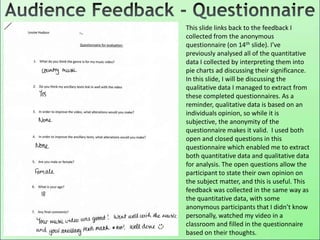 This slide links back to the feedback I
collected from the anonymous
questionnaire (on 14th slide). I’ve
previously analysed all of the quantitative
data I collected by interpreting them into
pie charts ad discussing their significance.
In this slide, I will be discussing the
qualitative data I managed to extract from
these completed questionnaires. As a
reminder, qualitative data is based on an
individuals opinion, so while it is
subjective, the anonymity of the
questionnaire makes it valid. I used both
open and closed questions in this
questionnaire which enabled me to extract
both quantitative data and qualitative data
for analysis. The open questions allow the
participant to state their own opinion on
the subject matter, and this is useful. This
feedback was collected in the same way as
the quantitative data, with some
anonymous participants that I didn’t know
personally, watched my video in a
classroom and filled in the questionnaire
based on their thoughts.
 