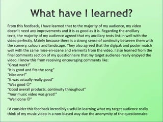From this feedback, I have learned that to the majority of my audience, my video
doesn’t need any improvements and it is as good as it is. Regarding the ancillary
texts, the majority of my audience agreed that my ancillary texts link in well with the
video perfectly. Mainly because there is a strong sense of continuity between them with
the scenery, colours and landscape. They also agreed that the digipak and poster match
well with the same mise-en-scene and elements from the video. I also learned from the
final comments section of my questionnaire that my target audience really enjoyed the
video. I know this from receiving encouraging comments like:
“Great work!”
“It is good and fits the song”
“Nice one!”
“It was actually really good”
“Was good ”
“Good overall products, continuity throughout”
“Your music video was great!”
“Well done ”
I’d consider this feedback incredibly useful in learning what my target audience really
think of my music video in a non-biased way due the anonymity of the questionnaire.
 