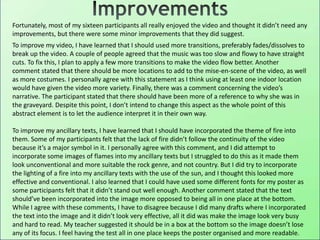 Fortunately, most of my sixteen participants all really enjoyed the video and thought it didn’t need any
improvements, but there were some minor improvements that they did suggest.
To improve my video, I have learned that I should used more transitions, preferably fades/dissolves to
break up the video. A couple of people agreed that the music was too slow and flowy to have straight
cuts. To fix this, I plan to apply a few more transitions to make the video flow better. Another
comment stated that there should be more locations to add to the mise-en-scene of the video, as well
as more costumes. I personally agree with this statement as I think using at least one indoor location
would have given the video more variety. Finally, there was a comment concerning the video’s
narrative. The participant stated that there should have been more of a reference to why she was in
the graveyard. Despite this point, I don’t intend to change this aspect as the whole point of this
abstract element is to let the audience interpret it in their own way.
To improve my ancillary texts, I have learned that I should have incorporated the theme of fire into
them. Some of my participants felt that the lack of fire didn’t follow the continuity of the video
because it’s a major symbol in it. I personally agree with this comment, and I did attempt to
incorporate some images of flames into my ancillary texts but I struggled to do this as it made them
look unconventional and more suitable the rock genre, and not country. But I did try to incorporate
the lighting of a fire into my ancillary texts with the use of the sun, and I thought this looked more
effective and conventional. I also learned that I could have used some different fonts for my poster as
some participants felt that it didn’t stand out well enough. Another comment stated that the text
should’ve been incorporated into the image more opposed to being all in one place at the bottom.
While I agree with these comments, I have to disagree because I did many drafts where I incorporated
the text into the image and it didn’t look very effective, all it did was make the image look very busy
and hard to read. My teacher suggested it should be in a box at the bottom so the image doesn’t lose
any of its focus. I feel having the test all in one place keeps the poster organised and more readable.
 