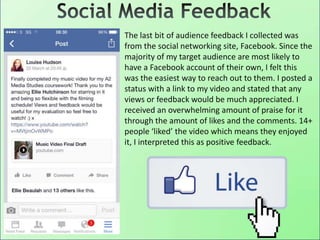 The last bit of audience feedback I collected was
from the social networking site, Facebook. Since the
majority of my target audience are most likely to
have a Facebook account of their own, I felt this
was the easiest way to reach out to them. I posted a
status with a link to my video and stated that any
views or feedback would be much appreciated. I
received an overwhelming amount of praise for it
through the amount of likes and the comments. 14+
people ‘liked’ the video which means they enjoyed
it, I interpreted this as positive feedback.
 