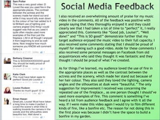 I also received an overwhelming amount of praise for my music
video in the comments. All of the feedback was positive with
people saying that they thoroughly enjoyed it and they could
clearly see that I had taken a lot of time to “perfect” it, I really
appreciated this. Comments like “Good job, Louise!”, “Well
done!” and “This is SO good!” demonstrate further that my
target audience enjoyed the music video to their full capacity. I
also received some comments stating that I should be proud of
myself for making such a good video. Aside for these comments I
also received some personal messages on Facebook from old
acquaintances who said they thought it was fantastic and they
thought I should be proud of what I‟ve created.
As for things I‟ve learned, my audience loved the use of fire in
the appropriate places as well as the contrast between the
actress and the scenery, which made her stand out because of
her hair colour. They also said they loved the lighting, camera
angles and the silhouettes at dusk were “beautiful.” The only
suggestion for improvement I received was concerning the
repeated use of the fireplace., as one person thought I should‟ve
used more examples of fire. This comment is something I‟ve
heard a lot from audience feedback and I agree with it all the
way. If I were make this video again I would try to film different
kinds of fire, like a bonfire etc. The reason for not doing this in
the first place was because I didn‟t have the space to build a
bonfire in my garden.
 