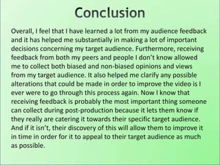 Overall, I feel that I have learned a lot from my audience feedback
and it has helped me substantially in making a lot of important
decisions concerning my target audience. Furthermore, receiving
feedback from both my peers and people I don’t know allowed
me to collect both biased and non-biased opinions and views
from my target audience. It also helped me clarify any possible
alterations that could be made in order to improve the video is I
ever were to go through this process again. Now I know that
receiving feedback is probably the most important thing someone
can collect during post-production because it lets them know if
they really are catering it towards their specific target audience.
And if it isn’t, their discovery of this will allow them to improve it
in time in order for it to appeal to their target audience as much
as possible.
 