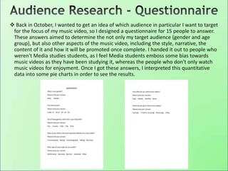  Back in October, I wanted to get an idea of which audience in particular I want to target
for the focus of my music video, so I designed a questionnaire for 15 people to answer.
These answers aimed to determine the not only my target audience (gender and age
group), but also other aspects of the music video, including the style, narrative, the
content of it and how it will be promoted once complete. I handed it out to people who
weren't Media studies students, as I feel Media students emboss some bias towards
music videos as they have been studying it, whereas the people who don't only watch
music videos for enjoyment. Once I got these answers, I interpreted this quantitative
data into some pie charts in order to see the results.
 