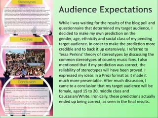 While I was waiting for the results of the blog poll and
questionnaire that determined my target audience, I
decided to make my own prediction on the
gender, age, ethnicity and social class of my pending
target audience. In order to make the prediction more
credible and to back it up extensively, I referred to
Tessa Perkins' theory of stereotypes by discussing the
common stereotypes of country music fans. I also
mentioned that if my prediction was correct, the
reliability of stereotypes will have been proved. I
expressed my ideas in a Prezi format as it made it
much more presentable. After much discussion, I
came to a conclusion that my target audience will be
female, aged 15 to 20, middle class and
Caucasian/White. Ironically, these predictions actually
ended up being correct, as seen in the final results.
 