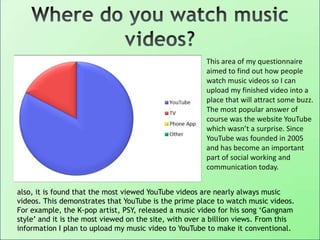 This area of my questionnaire
aimed to find out how people
watch music videos so I can
upload my finished video into a
place that will attract some buzz.
The most popular answer of
course was the website YouTube
which wasn’t a surprise. Since
YouTube was founded in 2005
and has become an important
part of social working and
communication today.
also, it is found that the most viewed YouTube videos are nearly always music
videos. This demonstrates that YouTube is the prime place to watch music videos.
For example, the K-pop artist, PSY, released a music video for his song „Gangnam
style‟ and it is the most viewed on the site, with over a billion views. From this
information I plan to upload my music video to YouTube to make it conventional.
 