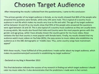 “The primary gender of my target audience is female, as my results showed that 86% of the people who
answered the questions were female, while only 14% were male. This is typical of a country music
audience in real life which makes my results very true to life and valid. The age of my target audience
will be between 16 and 19 as my results show that 95% of the people who answered the questions
were aged between 16 and 19. This is also typical of a country music audience as they are usually teens
to young adults. My results also found that Indie and Country were the most popular genres with this
gender and age group, while I have already chosen the country genre for my music video, these
validates the fact that country is most popular with female teens. Finally, my results showed that my
audience watch music videos on YouTube (82%), the easy access to music videos also establishes my
audience as in the ABC demographic or ‘middle class.’ Plus, some country songs have mainstream
appeal”
With these results, I have fulfilled all of the predictions I made earlier about my target audience, which
makes my questionnaire/poll successful in establishing my target audience.”
- Declared on my blog in November 2013
This final declaration indicates the success of my research in finding out which target audience I should
cater my music video for. It also demonstrates that the predictions I made were in fact correct.
After interpreting the results I collected from the questionnaires, I came to this conclusion:
 