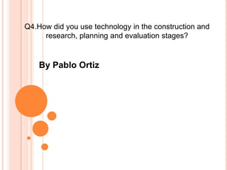 Q4.How did you use technology in the construction and
research, planning and evaluation stages?
By Pablo Ortiz
 