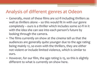 Analysis of different genres at Odeon
• Generally, most of these films are sci-fi including thrillers as
well as thrillers alone – so this would fit in with our genre
completely – ours is a thriller which includes some sci-fi in it
with the idea she can see into each person’s future by
looking through the camera.
• The films currently on show at the cinema tell us that the
audiences are generally quite younger due to the age rating
being mainly 12, so even with the thrillers, they are either
not violent or include limited violence, which is similar to
ours.
• However, for our film, the age rating is 15, so this is slightly
different to what is currently on show here.
 