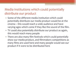 Media institutions which could potentially
distribute our product
• Some of the different media institution which could
potentially distribute our media product would be at the
cinema – this would reach a wide audience and have
varying ages which come if they like the sound of the film.
• TV could also potentially distribute our product as again,
this would reach many people
• There are also many film festivals which could potentially
show our media product, and filmmakers competitions as
many films are used here and many people would see our
product if it were to be distributed here
 