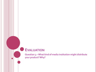 EVALUATION
Question 3 – What kind of media institution might distribute
your product? Why?
 