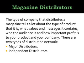 The type of company that distributes a
magazine tells a lot about the type of product
that it is, what values and messages it contains,
who the audience is and how important profit is
to your product and your company. There are
two types of distribution network:
 Major Distributors.
 Independent Distributors.
 