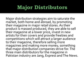 Major distribution strategies aim to saturate the
market, both home and abroad, by promoting
their magazine in major retail stores. As their
product is massed produced, they are able to sell
their magazine at a lower price, invest in new
artists for their covers and provide freebies and
competitions which will attract a larger audience
to their magazine, therefore selling more
magazines and making more money, something
that major distribution companies strive for.The
three main distributors for the magazine in
Pakistan industry are Jang, Express andThe News.
 