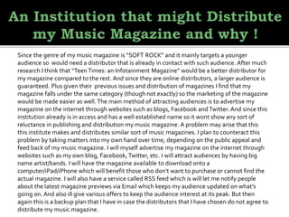 Since the genre of my music magazine is “SOFT ROCK” and it mainly targets a younger
audience so would need a distributor that is already in contact with such audience. After much
research I think that “TeenTimes: an Infotainment Magazine” would be a better distributor for
my magazine compared to the rest. And since they are online distributors, a larger audience is
guaranteed. Plus given their previous issues and distribution of magazines I find that my
magazine falls under the same category (though not exactly) so the marketing of the magazine
would be made easier as well.The main method of attracting audiences is to advertise my
magazine on the internet through websites such as blogs, Facebook andTwitter. And since this
institution already is in access and has a well established name so it wont show any sort of
reluctance in publishing and distribution my music magazine. A problem may arise that this
this institute makes and distributes similar sort of music magazines. I plan to counteract this
problem by taking matters into my own hand over time, depending on the public appeal and
feed back of my music magazine. I will myself advertise my magazine on the internet through
websites such as my own blog, Facebook, Twitter, etc. I will attract audiences by having big
name artist/bands. I will have the magazine available to download onto a
computer/iPad/iPhone which will benefit those who don’t want to purchase or cannot find the
actual magazine. I will also have a service called RSS feed which is will let me notify people
about the latest magazine previews via Email which keeps my audience updated on what’s
going on. And also ill give various offers to keep the audience interest at its peak. But then
again this is a backup plan that I have in case the distributors that I have chosen do not agree to
distribute my music magazine.
 
