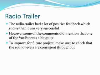 Radio Trailer
 The radio trailer had a lot of positive feedback which
shows that it was very successful
 However some of the comments did mention that one
of the VoxPop was a bit quite
 To improve for future project, make sure to check that
the sound levels are consistent throughout
 