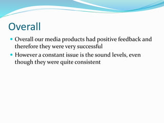 Overall
 Overall our media products had positive feedback and
therefore they were very successful
 However a constant issue is the sound levels, even
though they were quite consistent
 