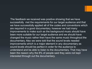 The feedback we received was positive showing that we have
successfully met the requirements for our target audience and that
we have successfully applied all of the codes and conventions which
are required in a good documentary. however we had many
improvements to make such as the background music should have
been more suitable for our target audience and we should have
changed the music rather then have the same music throughout the
documentary. Also we were told that the sound levels needed
improvements which is a major element in any documentary as
sound levels should be perfect in order for the audience to
understand and be able to listen to the documentary. That may have
been the reason why the 8% of people said they were not kept
interested through out the documentary.
 