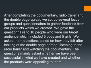 After completing the documentary, radio trailer and
the double page spread we set up several focus
groups and questionnaires to gather feedback from
our products which we created. We gave the
questionnaire to 10 people who were our target
audience which included 5 boys and 5 girls. We
asked them questions based on how they felt after
looking at the double page spread, listening to the
radio trailer and watching the documentary. The
questions mainly asked whether we have been
successful in what we have created and whether
the products were appealing to them.
 