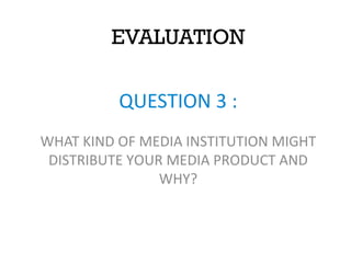 EVALUATION
QUESTION 3 :
WHAT KIND OF MEDIA INSTITUTION MIGHT
DISTRIBUTE YOUR MEDIA PRODUCT AND
WHY?
 