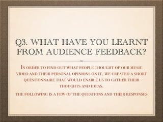 Q3. WHAT HAVE YOU LEARNT
FROM AUDIENCE FEEDBACK?
In order to find out what people thought of our music
video and their personal opinions on it, we created a short
questionnaire that would enable us to gather their
thoughts and ideas.
the following is a few of the questions and their responses
 