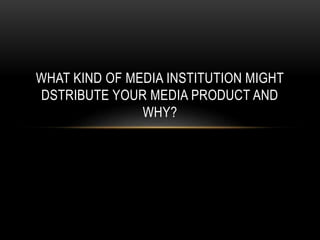 WHAT KIND OF MEDIA INSTITUTION MIGHT
DSTRIBUTE YOUR MEDIA PRODUCT AND
WHY?
 