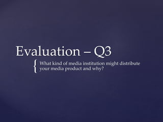 {
Evaluation – Q3
What kind of media institution might distribute
your media product and why?
 