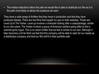 They have a wide range of thrillers that they have in production and that they have
produced already. There are two films that caught my eye on both websites. These are:
Level Up & The Vortex. Level up involves a character looking after a case/package, similar
to our own piece. The Vortex involves a group of American soldiers going after to find a
scientist gone rogue. This is an action thriller that we feel is similar to our own. Although it
later becomes a bit far fetch we feel that this company will be able to cater for our needs as
a distribution company and that our film will fit in their portfolio well.
• The media institutions follow the path we would like to take to distribute our film as it is
the path more likely to attract the audience we want.
 
