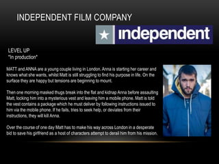 INDEPENDENT FILM COMPANY
MATT and ANNA are a young couple living in London. Anna is starting her career and
knows what she wants, whilst Matt is still struggling to find his purpose in life. On the
surface they are happy but tensions are beginning to mount.
Then one morning masked thugs break into the flat and kidnap Anna before assaulting
Matt, locking him into a mysterious vest and leaving him a mobile phone. Matt is told
the vest contains a package which he must deliver by following instructions issued to
him via the mobile phone. If he fails, tries to seek help, or deviates from their
instructions, they will kill Anna.
Over the course of one day Matt has to make his way across London in a desperate
bid to save his girlfriend as a host of characters attempt to derail him from his mission.
LEVEL UP
*In production*
 