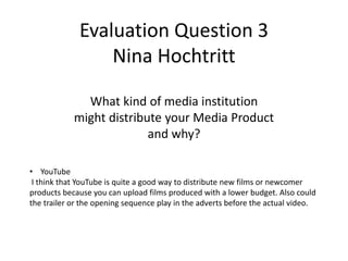 Evaluation Question 3
Nina Hochtritt
• YouTube
I think that YouTube is quite a good way to distribute new films or newcomer
products because you can upload films produced with a lower budget. Also could
the trailer or the opening sequence play in the adverts before the actual video.
What kind of media institution
might distribute your Media Product
and why?
 