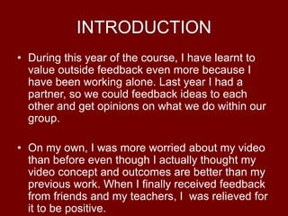 INTRODUCTION
• During this year of the course, I have learnt to
value outside feedback even more because I
have been working alone. Last year I had a
partner, so we could feedback ideas to each
other and get opinions on what we do within our
group.
• On my own, I was more worried about my video
than before even though I actually thought my
video concept and outcomes are better than my
previous work. When I finally received feedback
from friends and my teachers, I was relieved for
it to be positive.
 