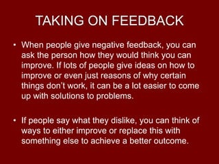 TAKING ON FEEDBACK
• When people give negative feedback, you can
ask the person how they would think you can
improve. If lots of people give ideas on how to
improve or even just reasons of why certain
things don’t work, it can be a lot easier to come
up with solutions to problems.
• If people say what they dislike, you can think of
ways to either improve or replace this with
something else to achieve a better outcome.
 