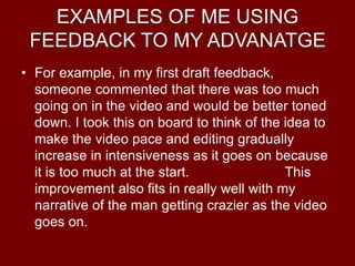 EXAMPLES OF ME USING
FEEDBACK TO MY ADVANATGE
• For example, in my first draft feedback,
someone commented that there was too much
going on in the video and would be better toned
down. I took this on board to think of the idea to
make the video pace and editing gradually
increase in intensiveness as it goes on because
it is too much at the start. This
improvement also fits in really well with my
narrative of the man getting crazier as the video
goes on.
 