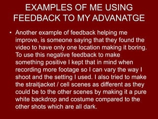 EXAMPLES OF ME USING
FEEDBACK TO MY ADVANATGE
• Another example of feedback helping me
improve, is someone saying that they found the
video to have only one location making it boring.
To use this negative feedback to make
something positive I kept that in mind when
recording more footage so I can vary the way I
shoot and the setting I used. I also tried to make
the straitjacket / cell scenes as different as they
could be to the other scenes by making it a pure
white backdrop and costume compared to the
other shots which are all dark.
 