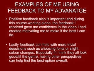 EXAMPLES OF ME USING
FEEDBACK TO MY ADVANATGE
• Positive feedback also is important and during
this course working alone, the feedback I
received gave me confidence in the video I had
created motivating me to make it the best I can
do.
• Lastly feedback can help with more trivial
descisions such as choosing fonts or slight
colour changes. Especially if I think they all look
good/fit the genre, having other perspectives
can help find the best option overall.
 
