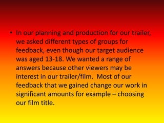 • In our planning and production for our trailer,
we asked different types of groups for
feedback, even though our target audience
was aged 13-18. We wanted a range of
answers because other viewers may be
interest in our trailer/film. Most of our
feedback that we gained change our work in
significant amounts for example – choosing
our film title.
 