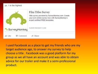 I used Facebook as a place to get my friends who are my
target audience age, to answer my survey to help
choose a title . Facebook was a good platform for my
group as we all have an account and was able to obtain
advice for our trailer and make it a semi-professional
product.
 