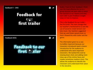 Audio / Face-to-Face feedback I think
was the most effective for us as a
group because we were able to watch
the reaction of our viewers and they
were able to give feedback straight
away on how to improve.
This is the feedback for our trailer –
the first draft. The main change that
our teacher's mentioned to us was the
use of sound to create tension and
also music. Our teachers suggested
that we used faster paced music so
that it flowed the with trailer and the
genre.
The information given to us was
incredibly important because our
characters introduced need a clearer
introduction for the audience to
understand who were important
characters. We tackled this task by
slowing down shots and adding more
close ups of the victims faces and
maybe sometimes medium shots. This
allows the audience to identify the
characters and understand their place
in the storyline.
 